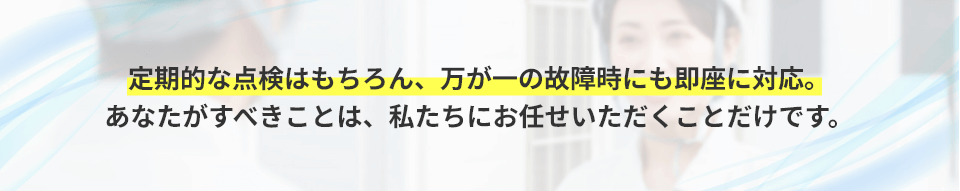 定期的な点検はもちろん、万が一の故障時にも即座に対応。あなたがすべきことは、私たちにお任せいただくことだけです。