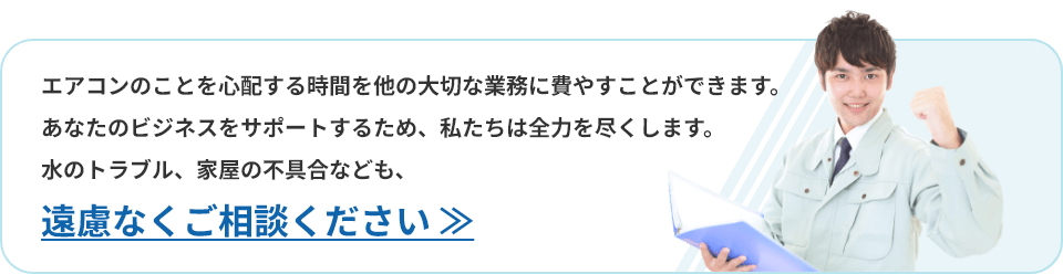 エアコンのことを心配する時間を他の大切な業務に費やすことができます。あなたのビジネスをサポートするため、私たちは全力を尽くします。水のトラブル、家屋の不具合なども、遠慮なくご相談ください。