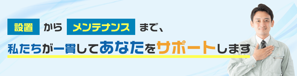 設置からメンテナンスまで、私たちが一貫してあなたをサポートします