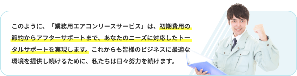 このように、「業務用エアコンリースサービス」は、初期費用の節約からアフターサポートまで、あなたのニーズに対応したトータルサポートを実現します。これからも皆様のビジネスに最適な環境を提供し続けるために、私たちは日々努力を続けます。