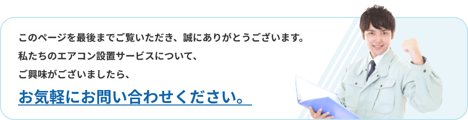 このページを最後までご覧いただき、誠にありがとうございます。私たちのエアコン設置サービスについて、ご興味がございましたら、お気軽にお問い合わせください。