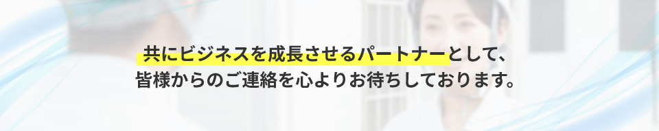 共にビジネスを成長させるパートナーとして、皆様からのご連絡を心よりお待ちしております。