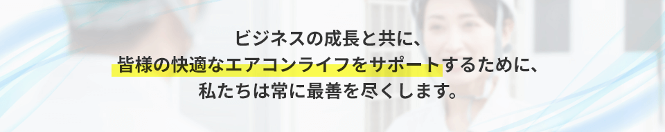 ビジネスの成長と共に、皆様の快適なエアコンライフをサポートするために、私たちは常に最善を尽くします。