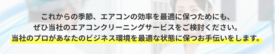 これからの季節、エアコンの効率を最適に保つためにも、 ぜひ当社のエアコンクリーニングサービスをご検討ください。当社のプロがあなたのビジネス環境を最適な状態に保つお手伝いをします。