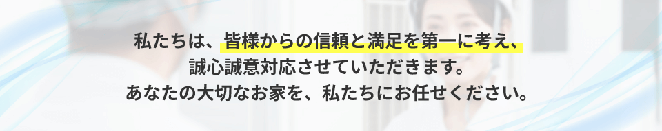 私たちは、皆様からの信頼と満足を第一に考え、誠心誠意対応させていただきます。あなたの大切なお家を、私たちにお任せください。